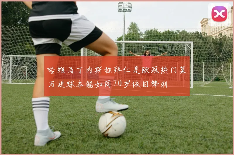 哈维马丁内斯称拜仁是欧冠热门莱万进球本能如同70岁依旧锋利