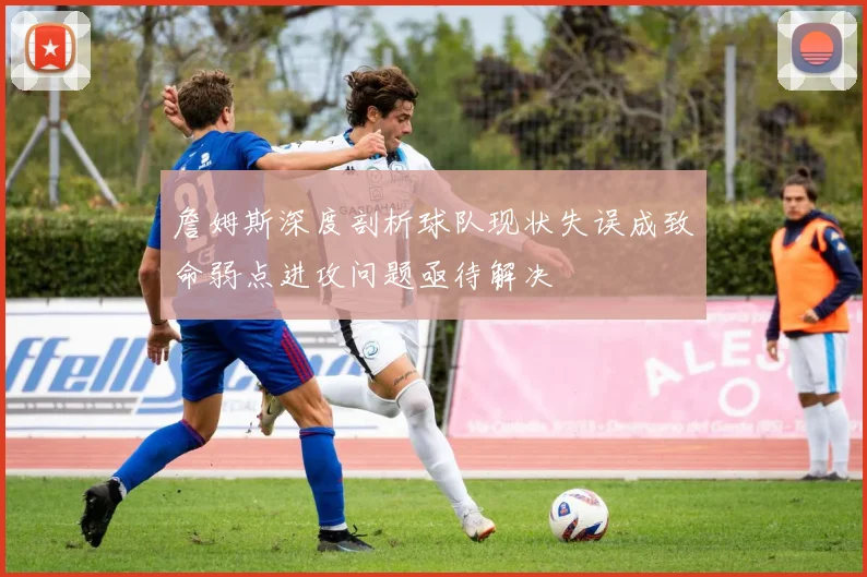 詹姆斯深度剖析球队现状失误成致命弱点进攻问题亟待解决
