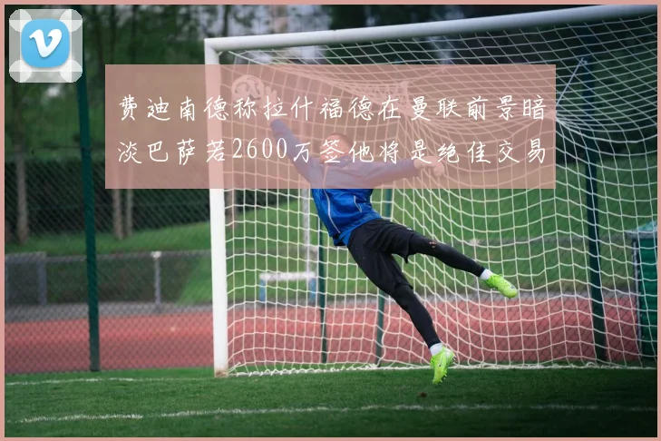 费迪南德称拉什福德在曼联前景暗淡巴萨若2600万签他将是绝佳交易